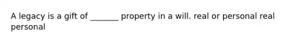 A legacy is a gift of _______ property in a will. real or personal real personal