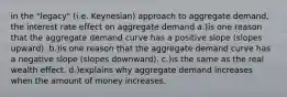 in the "legacy" (i.e. Keynesian) approach to aggregate demand, the interest rate effect on aggregate demand a.)is one reason that the aggregate demand curve has a positive slope (slopes upward). b.)is one reason that the aggregate demand curve has a negative slope (slopes downward). c.)is the same as the real wealth effect. d.)explains why aggregate demand increases when the amount of money increases.