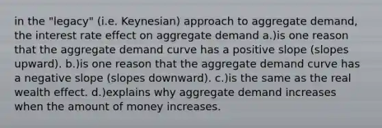 in the "legacy" (i.e. Keynesian) approach to aggregate demand, the interest rate effect on aggregate demand a.)is one reason that the aggregate demand curve has a positive slope (slopes upward). b.)is one reason that the aggregate demand curve has a negative slope (slopes downward). c.)is the same as the real wealth effect. d.)explains why aggregate demand increases when the amount of money increases.