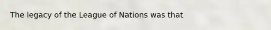 The legacy of the League of Nations was that