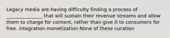 Legacy media are having difficulty finding a process of _______________ that will sustain their revenue streams and allow them to charge for content, rather than give it to consumers for free. integration monetization None of these curation