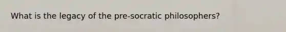 What is the legacy of the pre-socratic philosophers?