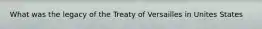 What was the legacy of the Treaty of Versailles in Unites States