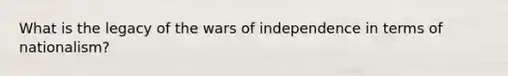 What is the legacy of the wars of independence in terms of nationalism?