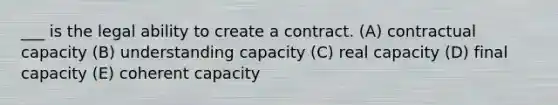 ___ is the legal ability to create a contract. (A) contractual capacity (B) understanding capacity (C) real capacity (D) final capacity (E) coherent capacity