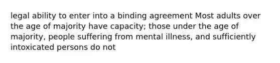 legal ability to enter into a binding agreement Most adults over the age of majority have capacity; those under the age of majority, people suffering from mental illness, and sufficiently intoxicated persons do not