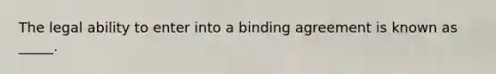 The legal ability to enter into a binding agreement is known as _____.