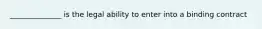 ______________ is the legal ability to enter into a binding contract