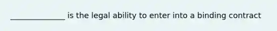 ______________ is the legal ability to enter into a binding contract