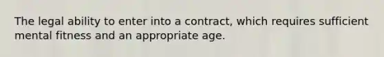 The legal ability to enter into a contract, which requires sufficient mental fitness and an appropriate age.