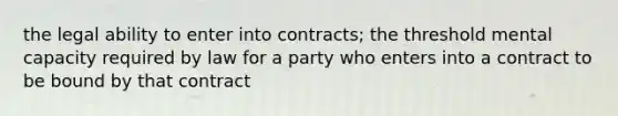 the legal ability to enter into contracts; the threshold mental capacity required by law for a party who enters into a contract to be bound by that contract