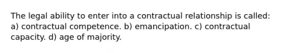 The legal ability to enter into a contractual relationship is called: a) contractual competence. b) emancipation. c) contractual capacity. d) age of majority.