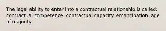 The legal ability to enter into a contractual relationship is called: contractual competence. contractual capacity. emancipation. age of majority.