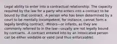 Legal ability to enter into a contractual relationship. The capacity required by the law for a party who enters into a contract to be bound by that contract. -A person who has been determined by a court to be mentally incompetent, for instance, cannot form a legally binding contract. -Minors—or infants, as they are commonly referred to in the law—usually are not legally bound by contracts. -A contract entered into by an intoxicated person can be either voidable or valid (and thus enforceable).