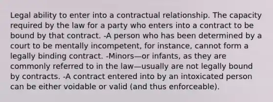 Legal ability to enter into a contractual relationship. The capacity required by the law for a party who enters into a contract to be bound by that contract. -A person who has been determined by a court to be mentally incompetent, for instance, cannot form a legally binding contract. -Minors—or infants, as they are commonly referred to in the law—usually are not legally bound by contracts. -A contract entered into by an intoxicated person can be either voidable or valid (and thus enforceable).