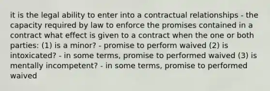 it is the legal ability to enter into a contractual relationships - the capacity required by law to enforce the promises contained in a contract what effect is given to a contract when the one or both parties: (1) is a minor? - promise to perform waived (2) is intoxicated? - in some terms, promise to performed waived (3) is mentally incompetent? - in some terms, promise to performed waived