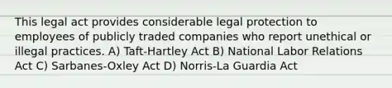 This legal act provides considerable legal protection to employees of publicly traded companies who report unethical or illegal practices. A) Taft-Hartley Act B) National Labor Relations Act C) Sarbanes-Oxley Act D) Norris-La Guardia Act