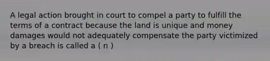 A legal action brought in court to compel a party to fulfill the terms of a contract because the land is unique and money damages would not adequately compensate the party victimized by a breach is called a ( n )