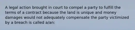 A legal action brought in court to compel a party to fulfill the terms of a contract because the land is unique and money damages would not adequately compensate the party victimized by a breach is called a/an: