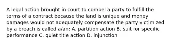 A legal action brought in court to compel a party to fulfill the terms of a contract because the land is unique and money damages would not adequately compensate the party victimized by a breach is called a/an: A. partition action B. suit for specific performance C. quiet title action D. injunction