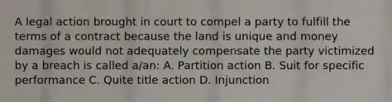 A legal action brought in court to compel a party to fulfill the terms of a contract because the land is unique and money damages would not adequately compensate the party victimized by a breach is called a/an: A. Partition action B. Suit for specific performance C. Quite title action D. Injunction