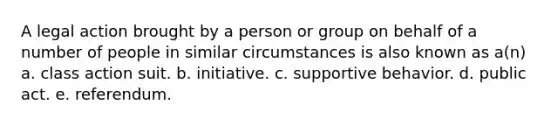 A legal action brought by a person or group on behalf of a number of people in similar circumstances is also known as a(n) a. class action suit. b. initiative. c. supportive behavior. d. public act. e. referendum.