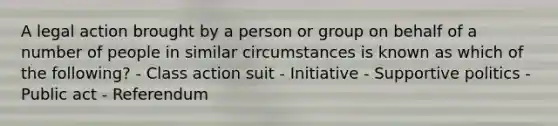 A legal action brought by a person or group on behalf of a number of people in similar circumstances is known as which of the following? - Class action suit - Initiative - Supportive politics - Public act - Referendum