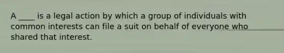 A ____ is a legal action by which a group of individuals with common interests can file a suit on behalf of everyone who shared that interest.