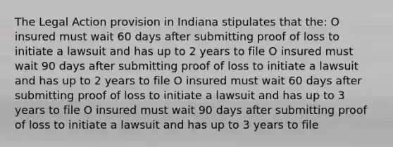 The Legal Action provision in Indiana stipulates that the: O insured must wait 60 days after submitting proof of loss to initiate a lawsuit and has up to 2 years to file O insured must wait 90 days after submitting proof of loss to initiate a lawsuit and has up to 2 years to file O insured must wait 60 days after submitting proof of loss to initiate a lawsuit and has up to 3 years to file O insured must wait 90 days after submitting proof of loss to initiate a lawsuit and has up to 3 years to file