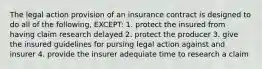 The legal action provision of an insurance contract is designed to do all of the following, EXCEPT: 1. protect the insured from having claim research delayed 2. protect the producer 3. give the insured guidelines for pursing legal action against and insurer 4. provide the insurer adequiate time to research a claim