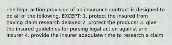 The legal action provision of an insurance contract is designed to do all of the following, EXCEPT: 1. protect the insured from having claim research delayed 2. protect the producer 3. give the insured guidelines for pursing legal action against and insurer 4. provide the insurer adequiate time to research a claim