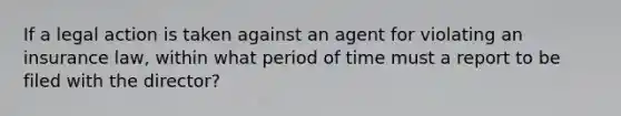 If a legal action is taken against an agent for violating an insurance law, within what period of time must a report to be filed with the director?