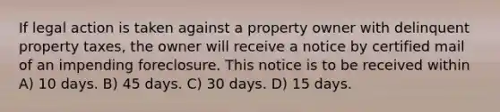 If legal action is taken against a property owner with delinquent property taxes, the owner will receive a notice by certified mail of an impending foreclosure. This notice is to be received within A) 10 days. B) 45 days. C) 30 days. D) 15 days.