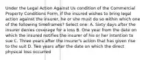 Under the Legal Action Against Us condition of the Commercial Property Conditions Form, if the insured wishes to bring legal action against the insurer, he or she must do so within which one of the following timeframes? Select one: A. Sixty days after the insurer denies coverage for a loss B. One year from the date on which the insured notifies the insurer of his or her intention to sue C. Three years after the insurer's action that has given rise to the suit D. Two years after the date on which the direct physical loss occurred