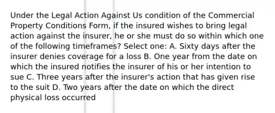 Under the Legal Action Against Us condition of the Commercial Property Conditions Form, if the insured wishes to bring legal action against the insurer, he or she must do so within which one of the following timeframes? Select one: A. Sixty days after the insurer denies coverage for a loss B. One year from the date on which the insured notifies the insurer of his or her intention to sue C. Three years after the insurer's action that has given rise to the suit D. Two years after the date on which the direct physical loss occurred