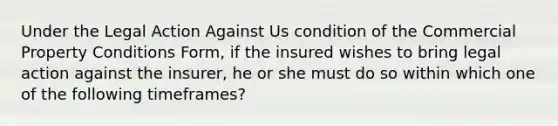 Under the Legal Action Against Us condition of the Commercial Property Conditions Form, if the insured wishes to bring legal action against the insurer, he or she must do so within which one of the following timeframes?