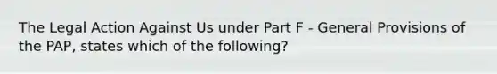 The Legal Action Against Us under Part F - General Provisions of the PAP, states which of the following?