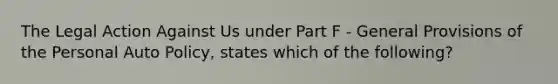 The Legal Action Against Us under Part F - General Provisions of the Personal Auto Policy, states which of the following?