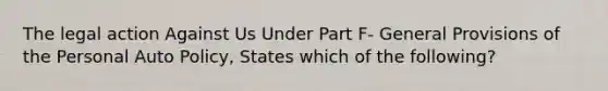 The legal action Against Us Under Part F- General Provisions of the Personal Auto Policy, States which of the following?