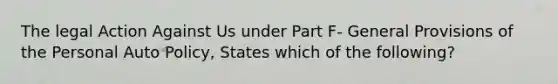 The legal Action Against Us under Part F- General Provisions of the Personal Auto Policy, States which of the following?