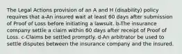 The Legal Actions provision of an A and H (disability) policy requires that a-An insured wait at least 60 days after submission of Proof of Loss before initiating a lawsuit. b-The insurance company settle a claim within 60 days after receipt of Proof of Loss. c-Claims be settled promptly. d-An arbitrator be used to settle disputes between the insurance company and the insured.