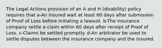 The Legal Actions provision of an A and H (disability) policy requires that a-An insured wait at least 60 days after submission of Proof of Loss before initiating a lawsuit. b-The insurance company settle a claim within 60 days after receipt of Proof of Loss. c-Claims be settled promptly. d-An arbitrator be used to settle disputes between the insurance company and the insured.