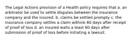 The Legal Actions provision of a Health policy requires that a. an arbitrator be used to settle disputes between the insurance company and the insured. b. claims be settled prompty c. the insurance company settles a claim withink 60 days after receipt of proof of loss d. an insured waits a least 60 days after submission of proof of loss before initiating a lawsuit.