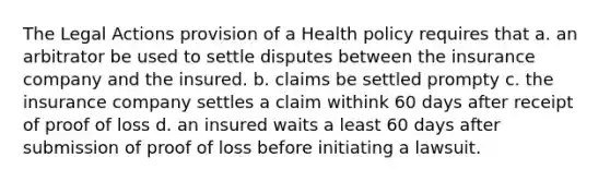 The Legal Actions provision of a Health policy requires that a. an arbitrator be used to settle disputes between the insurance company and the insured. b. claims be settled prompty c. the insurance company settles a claim withink 60 days after receipt of proof of loss d. an insured waits a least 60 days after submission of proof of loss before initiating a lawsuit.