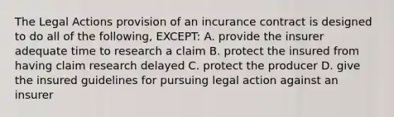 The Legal Actions provision of an incurance contract is designed to do all of the following, EXCEPT: A. provide the insurer adequate time to research a claim B. protect the insured from having claim research delayed C. protect the producer D. give the insured guidelines for pursuing legal action against an insurer