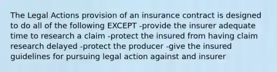 The Legal Actions provision of an insurance contract is designed to do all of the following EXCEPT -provide the insurer adequate time to research a claim -protect the insured from having claim research delayed -protect the producer -give the insured guidelines for pursuing legal action against and insurer