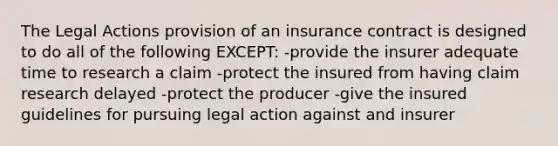 The Legal Actions provision of an insurance contract is designed to do all of the following EXCEPT: -provide the insurer adequate time to research a claim -protect the insured from having claim research delayed -protect the producer -give the insured guidelines for pursuing legal action against and insurer