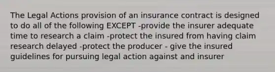 The Legal Actions provision of an insurance contract is designed to do all of the following EXCEPT -provide the insurer adequate time to research a claim -protect the insured from having claim research delayed -protect the producer - give the insured guidelines for pursuing legal action against and insurer