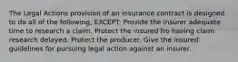 The Legal Actions provision of an insurance contract is designed to do all of the following, EXCEPT: Provide the insurer adequate time to research a claim. Protect the insured fro having claim research delayed. Protect the producer. Give the insured guidelines for pursuing legal action against an insurer.