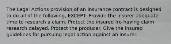 The Legal Actions provision of an insurance contract is designed to do all of the following, EXCEPT: Provide the insurer adequate time to research a claim. Protect the insured fro having claim research delayed. Protect the producer. Give the insured guidelines for pursuing legal action against an insurer.